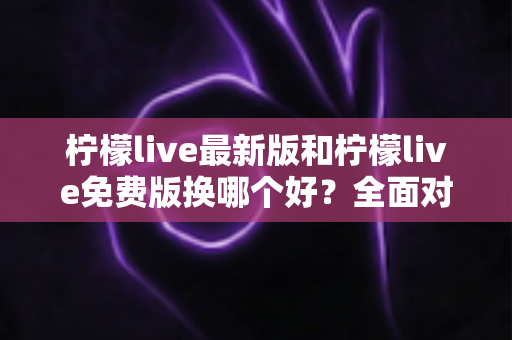 柠檬live最新版和柠檬live免费版换哪个好？全面对比帮你轻松做决定