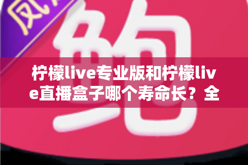 柠檬live专业版和柠檬live直播盒子哪个寿命长?全面解析使用寿命差异与延长秘诀 柠檬live专业版和柠檬live直播盒子哪个寿命长?全面解析使用寿命差异与延长秘诀