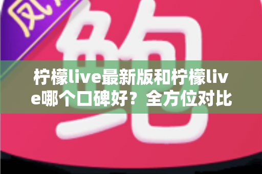 柠檬live最新版和柠檬live哪个口碑好？全方位对比评测助你轻松选对版本