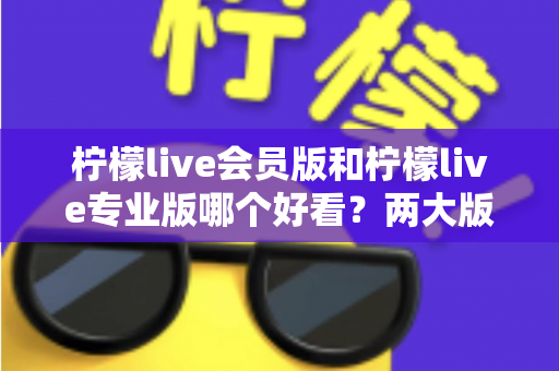 柠檬live会员版和柠檬live专业版哪个好看？两大版本全方位对比评测帮你选