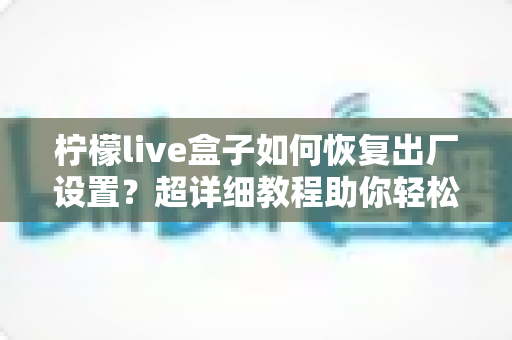 柠檬live盒子如何恢复出厂设置?超详细教程助你轻松解决卡顿故障,让设备焕然一新 柠檬live盒子如何恢复出厂设置?超详细教程助你轻松解决卡顿故障,让设备焕然一新