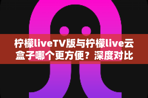 柠檬liveTV版与柠檬live云盒子哪个更方便？深度对比测评助你轻松选对观影方案