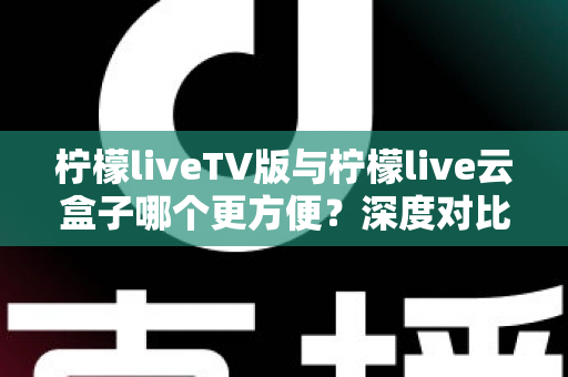 柠檬liveTV版与柠檬live云盒子哪个更方便？深度对比测评助你轻松选对观影方案