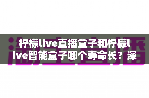 柠檬live直播盒子和柠檬live智能盒子哪个寿命长?深度解析设备耐用性与延寿保养全攻略 柠檬live直播盒子和柠檬live智能盒子哪个寿命长?深度解析设备耐用性与延寿保养全攻略
