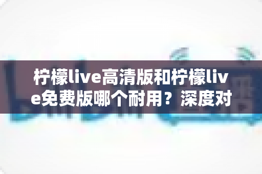 柠檬live高清版和柠檬live免费版哪个耐用？深度对比解析助你选对版本