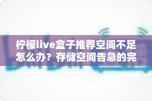 柠檬live盒子推荐空间不足怎么办？存储空间告急的完整解决方案与实用清理指南