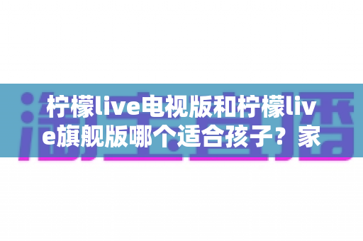柠檬live电视版和柠檬live旗舰版哪个适合孩子？家长选型全攻略与分龄使用建议