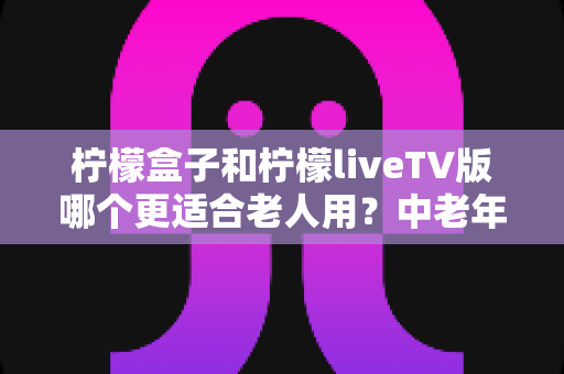 柠檬盒子和柠檬liveTV版哪个更适合老人用？中老年观影软件深度对比与选择指南