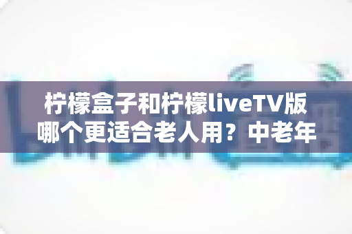 柠檬盒子和柠檬liveTV版哪个更适合老人用？中老年观影软件深度对比与选择指南