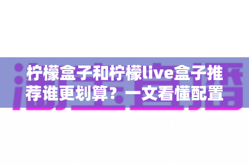 柠檬盒子和柠檬live盒子推荐谁更划算?一文看懂配置、价格与选购攻略 柠檬盒子和柠檬live盒子推荐谁更划算?一文看懂配置、价格与选购攻略