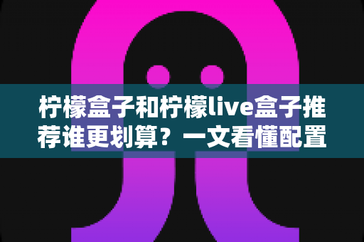 柠檬盒子和柠檬live盒子推荐谁更划算?一文看懂配置、价格与选购攻略 柠檬盒子和柠檬live盒子推荐谁更划算?一文看懂配置、价格与选购攻略
