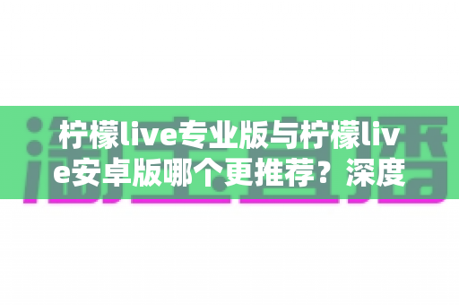 柠檬live专业版与柠檬live安卓版哪个更推荐？深度对比分析帮你选对版本
