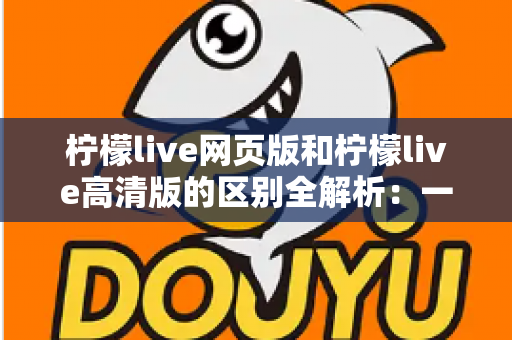柠檬live网页版和柠檬live高清版的区别全解析:一文读懂两大版本如何选择 柠檬live网页版和柠檬live高清版的区别全解析:一文读懂两大版本如何选择