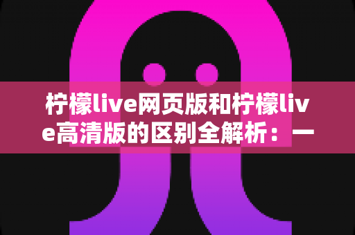 柠檬live网页版和柠檬live高清版的区别全解析:一文读懂两大版本如何选择 柠檬live网页版和柠檬live高清版的区别全解析:一文读懂两大版本如何选择