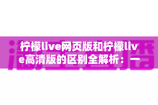 柠檬live网页版和柠檬live高清版的区别全解析:一文读懂两大版本如何选择 柠檬live网页版和柠檬live高清版的区别全解析:一文读懂两大版本如何选择