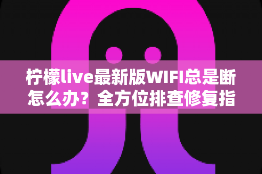 柠檬live最新版WIFI总是断怎么办？全方位排查修复指南，让直播流畅不断线