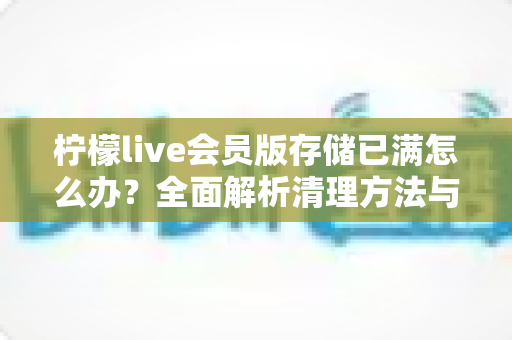 柠檬live会员版存储已满怎么办？全面解析清理方法与预防技巧，让手机重获流畅体验