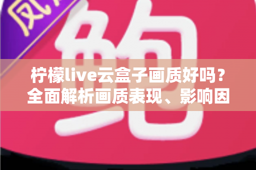 柠檬live云盒子画质好吗？全面解析画质表现、影响因素与优化技巧