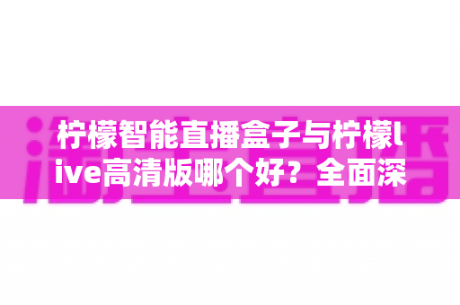 柠檬智能直播盒子与柠檬live高清版哪个好？全面深度对比评测，助你选出最合适的直播装备