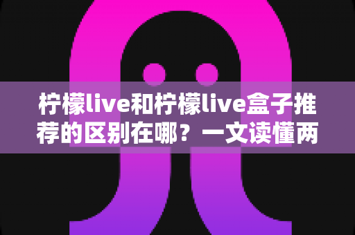 柠檬live和柠檬live盒子推荐的区别在哪？一文读懂两者差异与选购指南