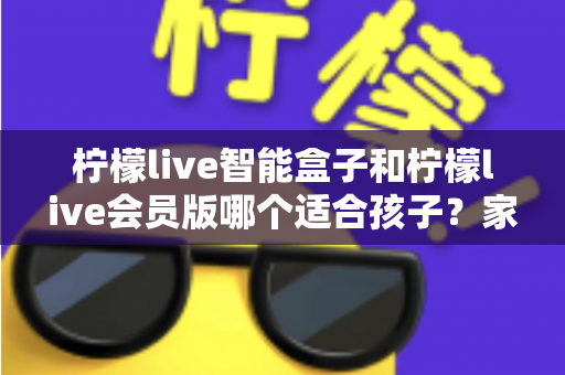 柠檬live智能盒子和柠檬live会员版哪个适合孩子?家长选购全攻略与深度对比指南 柠檬live智能盒子和柠檬live会员版哪个适合孩子?家长选购全攻略与深度对比指南