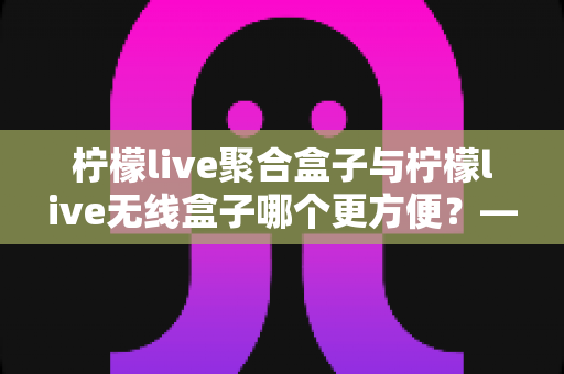柠檬live聚合盒子与柠檬live无线盒子哪个更方便?——深度对比评测,帮你选出最适合的观影神器 柠檬live聚合盒子与柠檬live无线盒子哪个更方便?——深度对比评测,帮你选出最适合的观影神器