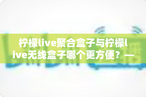 柠檬live聚合盒子与柠檬live无线盒子哪个更方便？——深度对比评测，帮你选出最适合的观影神器