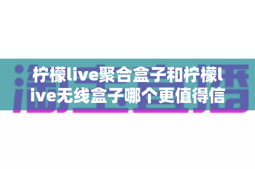 柠檬live聚合盒子和柠檬live无线盒子哪个更值得信赖？一篇讲透的深度对比指南