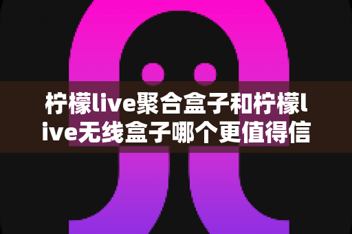 柠檬live聚合盒子和柠檬live无线盒子哪个更值得信赖？一篇讲透的深度对比指南