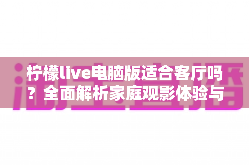 柠檬live电脑版适合客厅吗？全面解析家庭观影体验与实用优化指南
