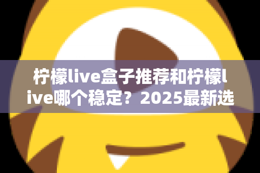 柠檬live盒子推荐和柠檬live哪个稳定？2025最新选购与稳定性深度对比指南