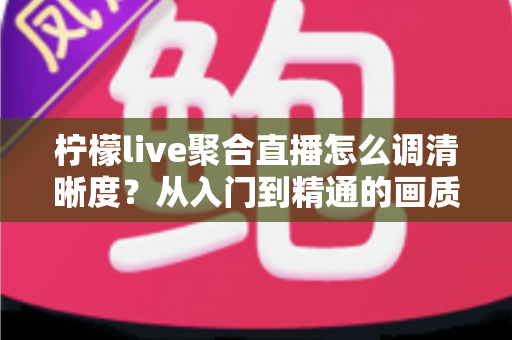 柠檬live聚合直播怎么调清晰度?从入门到精通的画质优化完整指南 柠檬live聚合直播怎么调清晰度?从入门到精通的画质优化完整指南