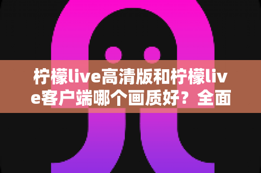 柠檬live高清版和柠檬live客户端哪个画质好？全面画质对比测评与选购指南