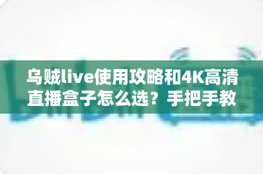 乌贼live使用攻略和4K高清直播盒子怎么选？手把手教你从安装设置到选购避坑的全流程指南