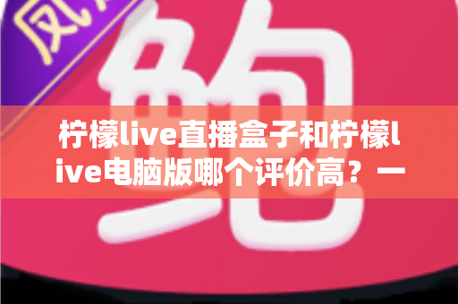 柠檬live直播盒子和柠檬live电脑版哪个评价高？一篇讲透口碑、功能与选购建议的深度评测