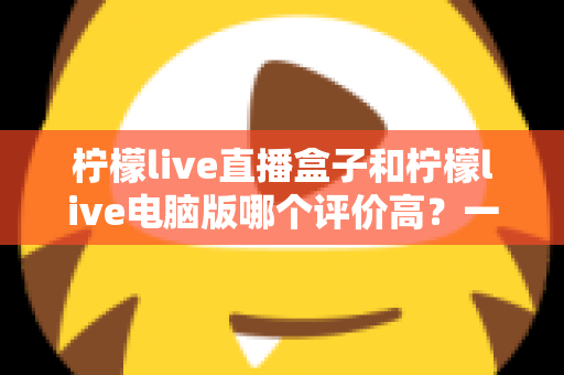 柠檬live直播盒子和柠檬live电脑版哪个评价高？一篇讲透口碑、功能与选购建议的深度评测