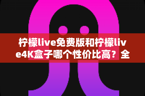 柠檬live免费版和柠檬live4K盒子哪个性价比高？全方位深度对比帮你选对不踩坑