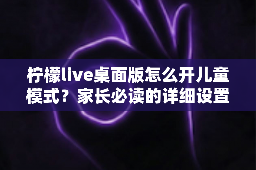 柠檬live桌面版怎么开儿童模式?家长必读的详细设置教程与实用指南 柠檬live桌面版怎么开儿童模式?家长必读的详细设置教程与实用指南