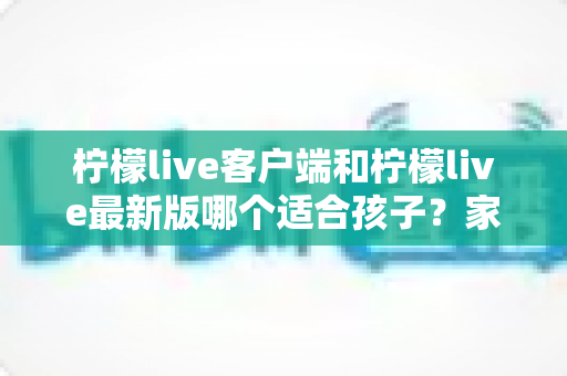 柠檬live客户端和柠檬live最新版哪个适合孩子？家长必读的深度对比与安全选择指南