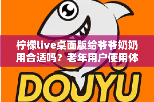 柠檬live桌面版给爷爷奶奶用合适吗？老年用户使用体验全面解析与实用指南