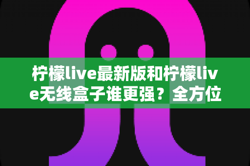 柠檬live最新版和柠檬live无线盒子谁更强？全方位深度对比评测与选购指南