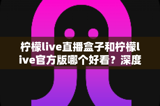 柠檬live直播盒子和柠檬live官方版哪个好看?深度对比评测帮你选出心仪版本 柠檬live直播盒子和柠檬live官方版哪个好看?深度对比评测帮你选出心仪版本