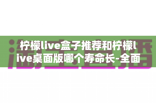柠檬live盒子推荐和柠檬live桌面版哪个寿命长-全面对比与实用选择指南 柠檬live盒子推荐和柠檬live桌面版哪个寿命长-全面对比与实用选择指南