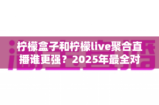 柠檬盒子和柠檬live聚合直播谁更强？2025年最全对比评测，一文帮你选对追播利器
