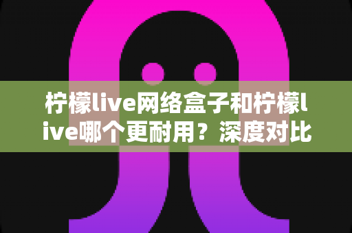 柠檬live网络盒子和柠檬live哪个更耐用?深度对比分析与选购全指南 柠檬live网络盒子和柠檬live哪个更耐用?深度对比分析与选购全指南
