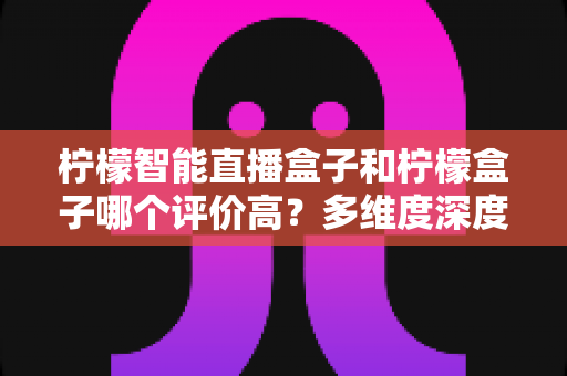 柠檬智能直播盒子和柠檬盒子哪个评价高？多维度深度对比与避坑选购指南