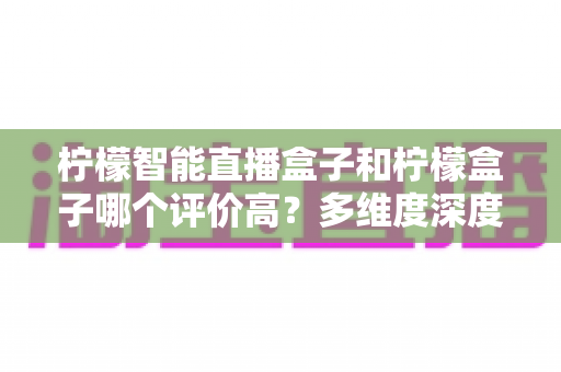 柠檬智能直播盒子和柠檬盒子哪个评价高？多维度深度对比与避坑选购指南