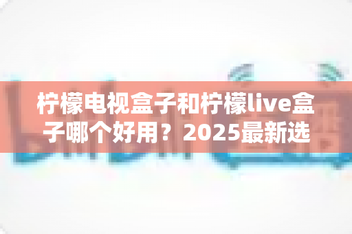 柠檬电视盒子和柠檬live盒子哪个好用？2025最新选购对比指南，帮你一次选对不踩坑