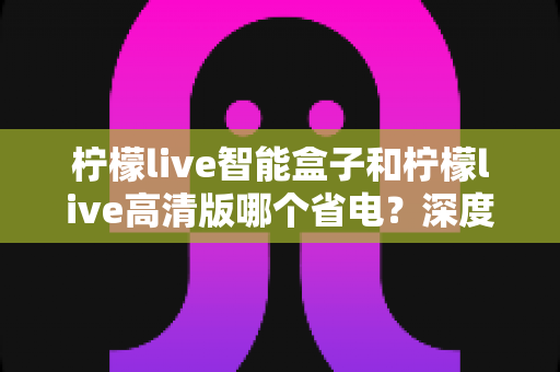柠檬live智能盒子和柠檬live高清版哪个省电?深度功耗对比与选购指南 柠檬live智能盒子和柠檬live高清版哪个省电?深度功耗对比与选购指南