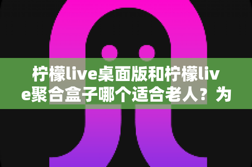 柠檬live桌面版和柠檬live聚合盒子哪个适合老人?为长辈挑选影音方案的超实用选购指南 柠檬live桌面版和柠檬live聚合盒子哪个适合老人?为长辈挑选影音方案的超实用选购指南
